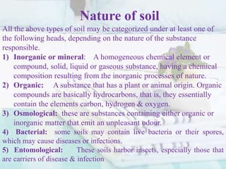 Nature of soil
All the above types of soil may be categorized under at least one of
the following heads, depending on the nature of the substance
responsible.
1) Inorganic or mineral: A homogeneous chemical element or
compound, solid, liquid or gaseous substance, having a chemical
composition resulting from the inorganic processes of nature.
2) Organic: A substance that has a plant or animal origin. Organic
compounds are basically hydrocarbons, that is, they essentially
contain the elements carbon, hydrogen & oxygen.
3) Osmological: these are substances containing either organic or
inorganic matter that emit an unpleasant odour.
4) Bacterial: some soils may contain live bacteria or their spores,
which may cause diseases or infections.
5) Entomological: These soils harbor insects, especially those that
are carriers of disease & infection
 