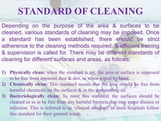 STANDARD OF CLEANING
Depending on the purpose of the area & surfaces to be
cleaned, various standards of cleaning may be imposed. Once
a standard has been established, there should be strict
adherence to the cleaning methods required, & efficient training
& supervision is called for. There may be different standards of
cleaning for different surfaces and areas, as follows:
1) Physically clean: when the standard is set, the area or surface is supposed
to be free from apparent dust & dirt, as when wiped by hand.
2) Chemically clean: This standard means that the area should be free from
harmful chemicals on the surfaces & in the surrounding air.
3) Bacteriologically clean: To meet this standard, the surfaces should be
cleaned so as to be free from any harmful bacteria that may cause disease or
infection. This is referred to as ‘clinical standard’ as most hospitals follow
this standard for their general wards.
 