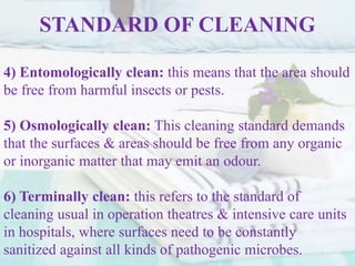 STANDARD OF CLEANING
4) Entomologically clean: this means that the area should
be free from harmful insects or pests.
5) Osmologically clean: This cleaning standard demands
that the surfaces & areas should be free from any organic
or inorganic matter that may emit an odour.
6) Terminally clean: this refers to the standard of
cleaning usual in operation theatres & intensive care units
in hospitals, where surfaces need to be constantly
sanitized against all kinds of pathogenic microbes.
 