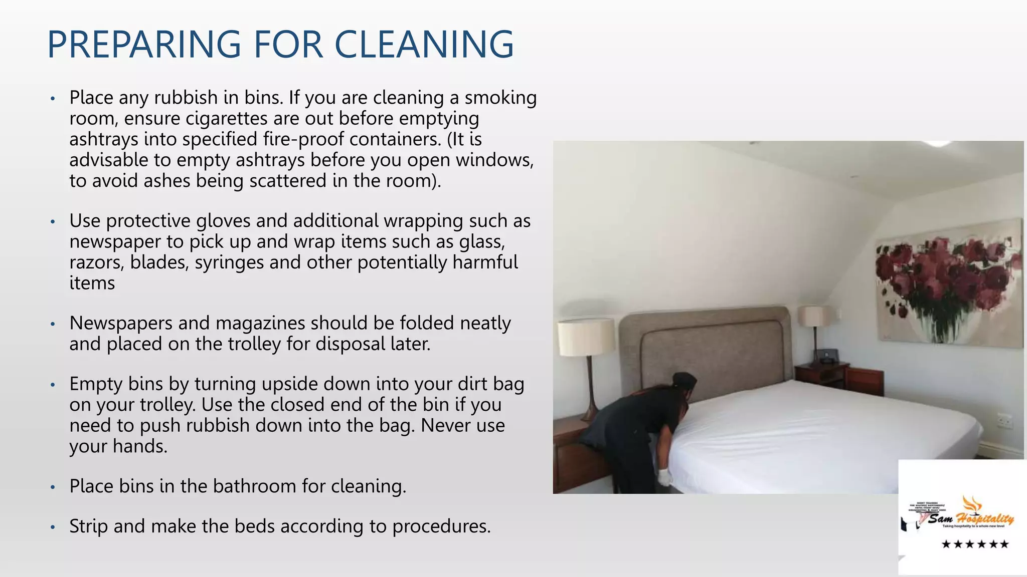 PREPARING FOR CLEANING
• Place any rubbish in bins. If you are cleaning a smoking
room, ensure cigarettes are out before emptying
ashtrays into specified fire-proof containers. (It is
advisable to empty ashtrays before you open windows,
to avoid ashes being scattered in the room).
• Use protective gloves and additional wrapping such as
newspaper to pick up and wrap items such as glass,
razors, blades, syringes and other potentially harmful
items
• Newspapers and magazines should be folded neatly
and placed on the trolley for disposal later.
• Empty bins by turning upside down into your dirt bag
on your trolley. Use the closed end of the bin if you
need to push rubbish down into the bag. Never use
your hands.
• Place bins in the bathroom for cleaning.
• Strip and make the beds according to procedures.
 