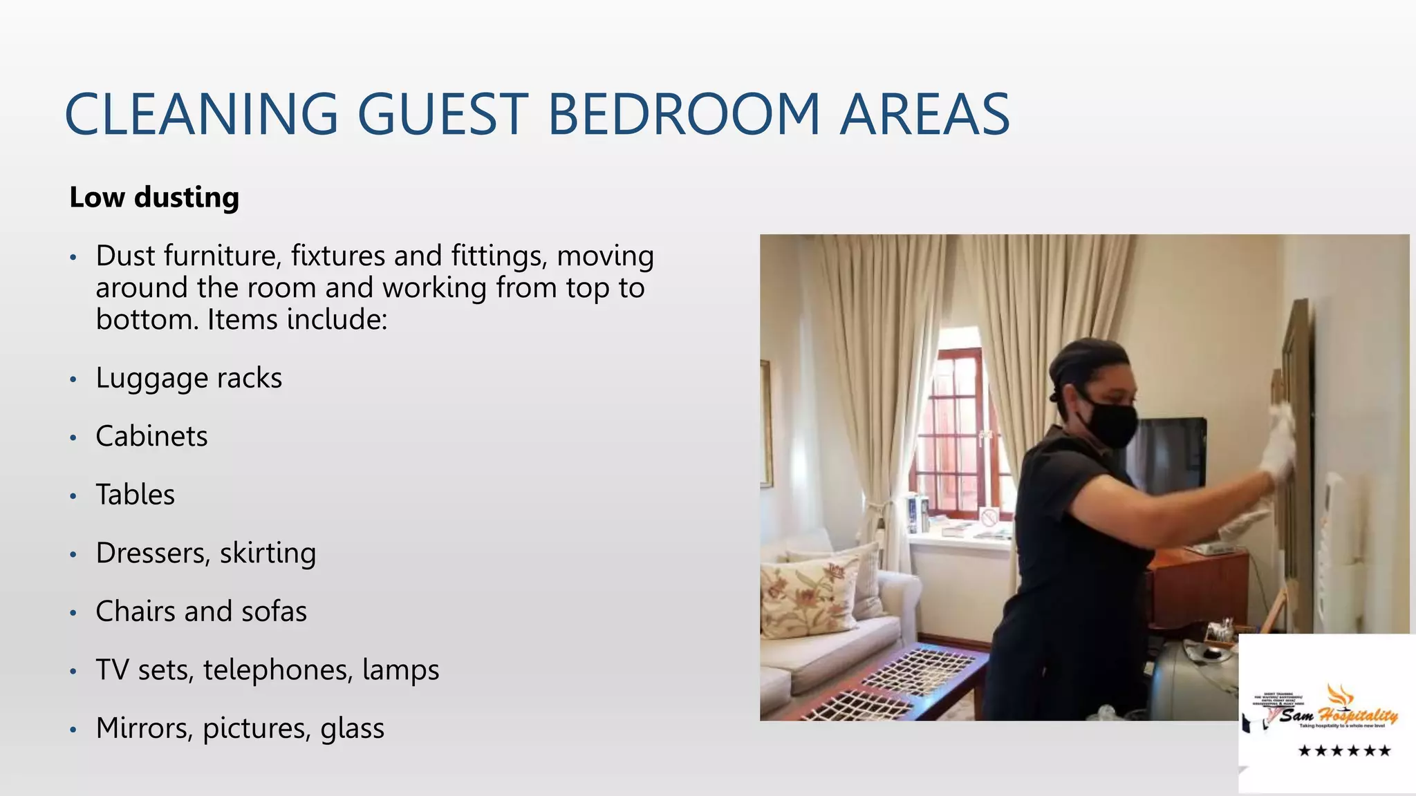 CLEANING GUEST BEDROOM AREAS
Low dusting
• Dust furniture, fixtures and fittings, moving
around the room and working from top to
bottom. Items include:
• Luggage racks
• Cabinets
• Tables
• Dressers, skirting
• Chairs and sofas
• TV sets, telephones, lamps
• Mirrors, pictures, glass
 