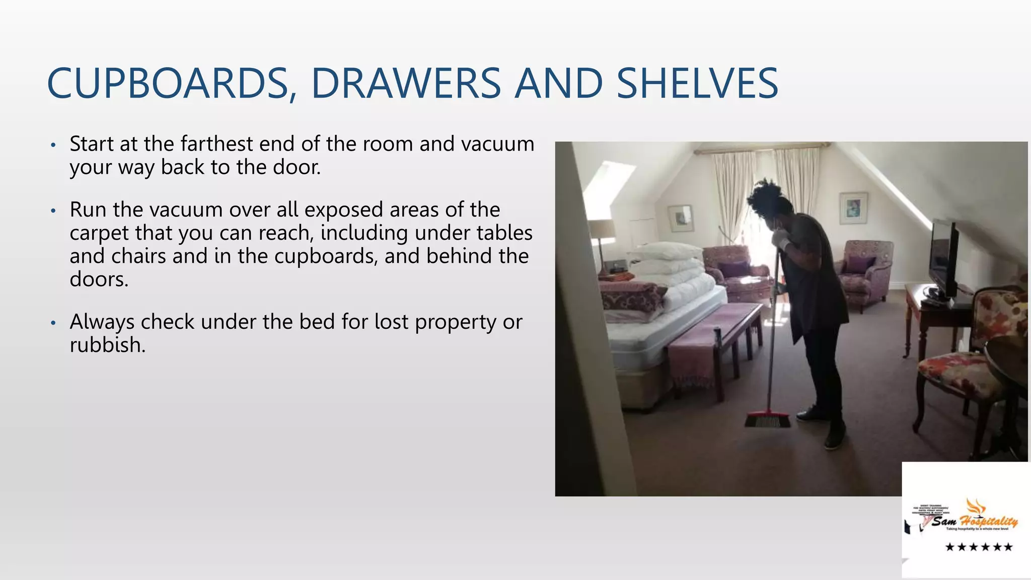 CUPBOARDS, DRAWERS AND SHELVES
• Start at the farthest end of the room and vacuum
your way back to the door.
• Run the vacuum over all exposed areas of the
carpet that you can reach, including under tables
and chairs and in the cupboards, and behind the
doors.
• Always check under the bed for lost property or
rubbish.
 