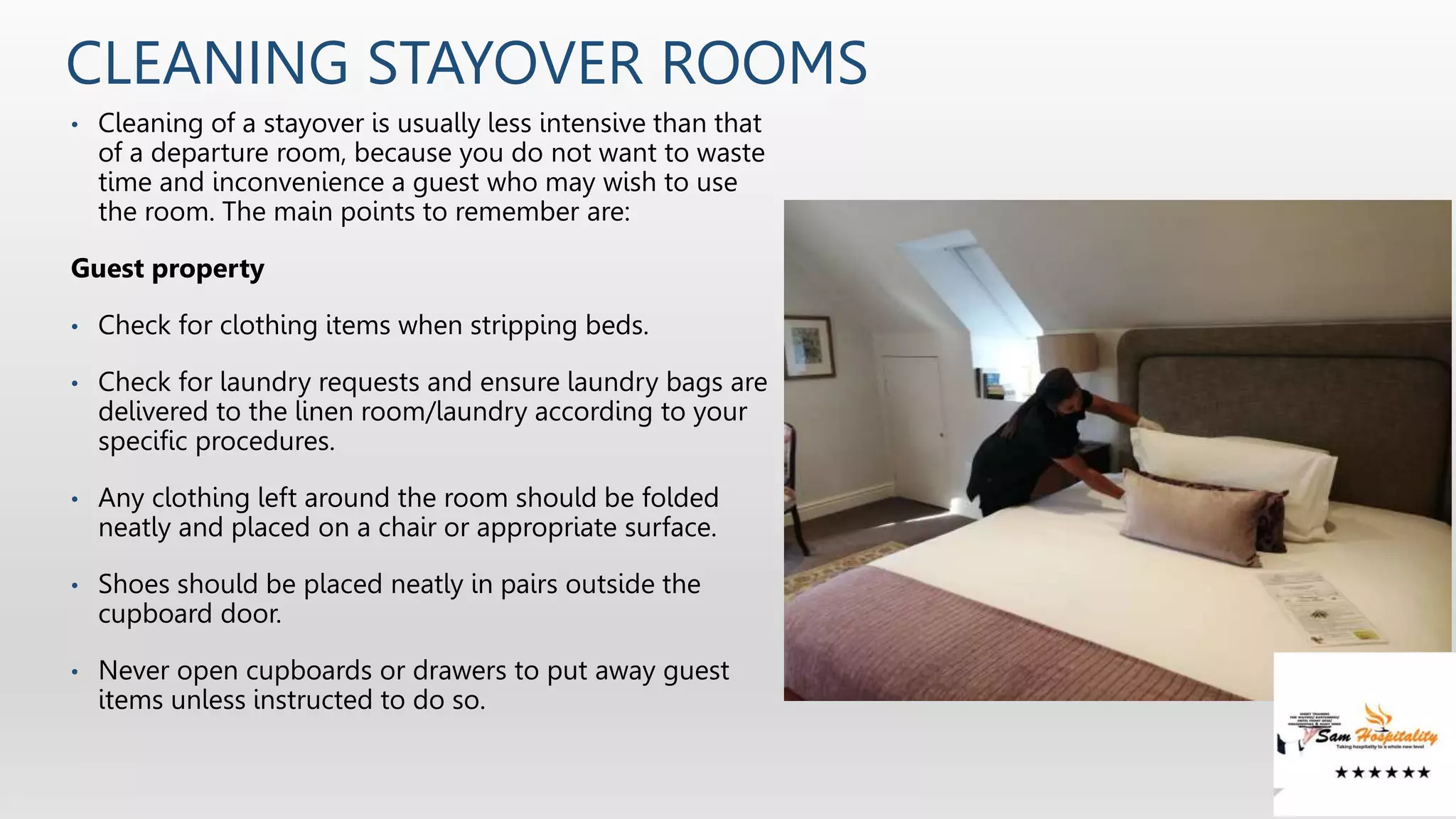 CLEANING STAYOVER ROOMS
• Cleaning of a stayover is usually less intensive than that
of a departure room, because you do not want to waste
time and inconvenience a guest who may wish to use
the room. The main points to remember are:
Guest property
• Check for clothing items when stripping beds.
• Check for laundry requests and ensure laundry bags are
delivered to the linen room/laundry according to your
specific procedures.
• Any clothing left around the room should be folded
neatly and placed on a chair or appropriate surface.
• Shoes should be placed neatly in pairs outside the
cupboard door.
• Never open cupboards or drawers to put away guest
items unless instructed to do so.
 