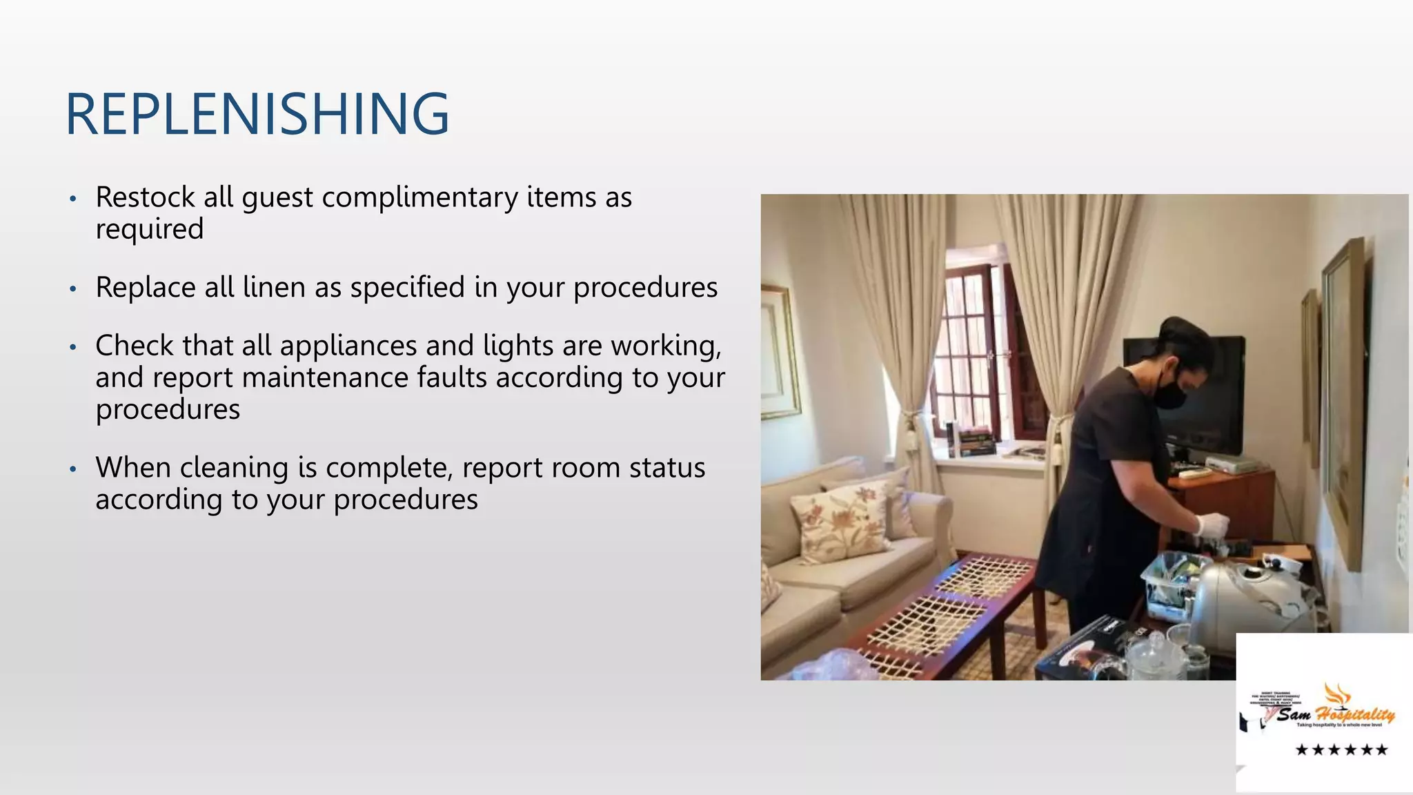 REPLENISHING
• Restock all guest complimentary items as
required
• Replace all linen as specified in your procedures
• Check that all appliances and lights are working,
and report maintenance faults according to your
procedures
• When cleaning is complete, report room status
according to your procedures
 
