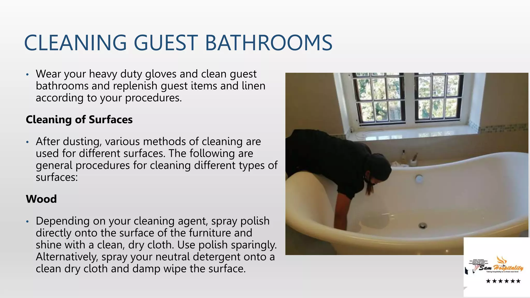 CLEANING GUEST BATHROOMS
• Wear your heavy duty gloves and clean guest
bathrooms and replenish guest items and linen
according to your procedures.
Cleaning of Surfaces
• After dusting, various methods of cleaning are
used for different surfaces. The following are
general procedures for cleaning different types of
surfaces:
Wood
• Depending on your cleaning agent, spray polish
directly onto the surface of the furniture and
shine with a clean, dry cloth. Use polish sparingly.
Alternatively, spray your neutral detergent onto a
clean dry cloth and damp wipe the surface.
 
