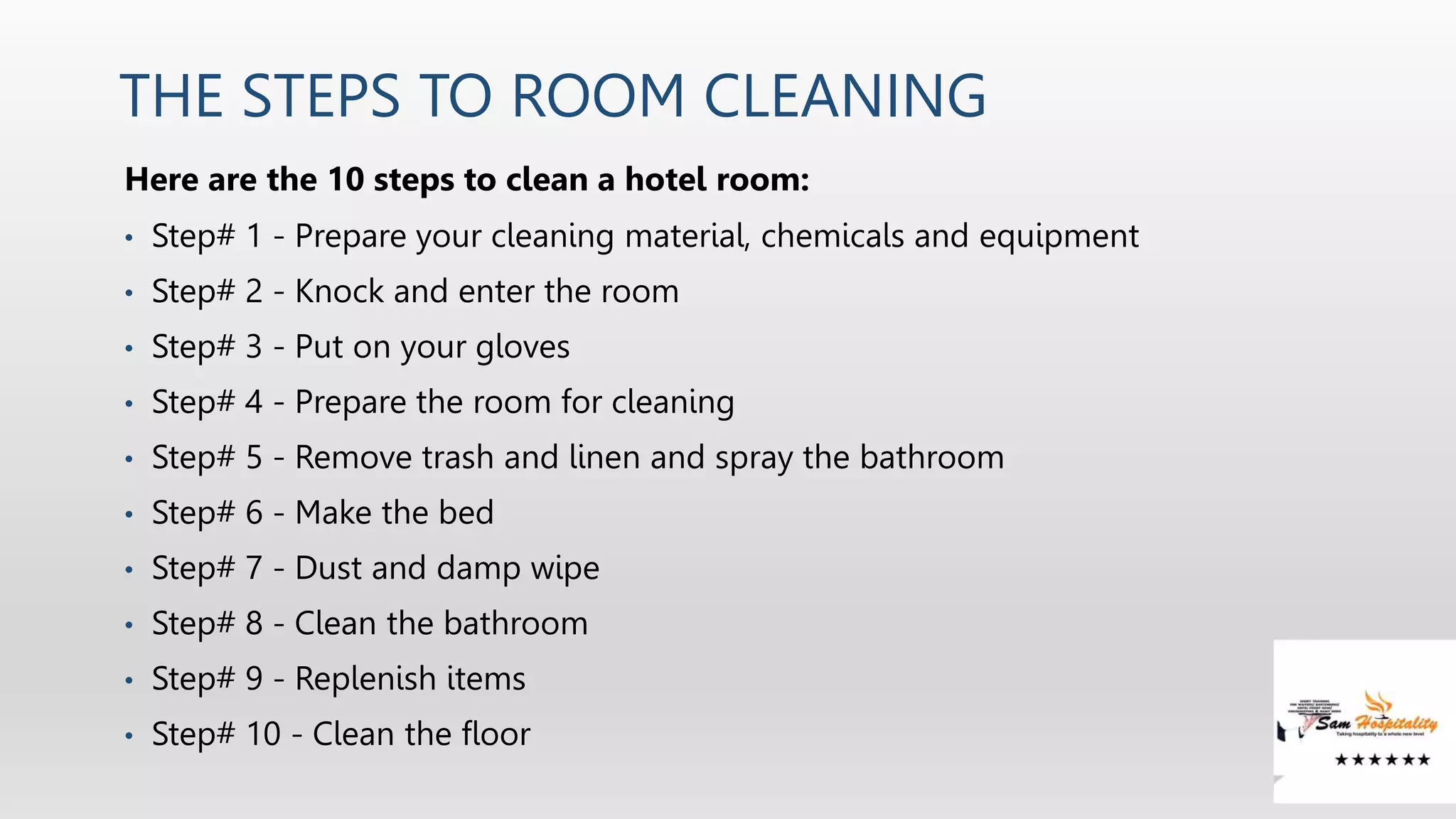 THE STEPS TO ROOM CLEANING
Here are the 10 steps to clean a hotel room:
• Step# 1 - Prepare your cleaning material, chemicals and equipment
• Step# 2 - Knock and enter the room
• Step# 3 - Put on your gloves
• Step# 4 - Prepare the room for cleaning
• Step# 5 - Remove trash and linen and spray the bathroom
• Step# 6 - Make the bed
• Step# 7 - Dust and damp wipe
• Step# 8 - Clean the bathroom
• Step# 9 - Replenish items
• Step# 10 - Clean the floor
 