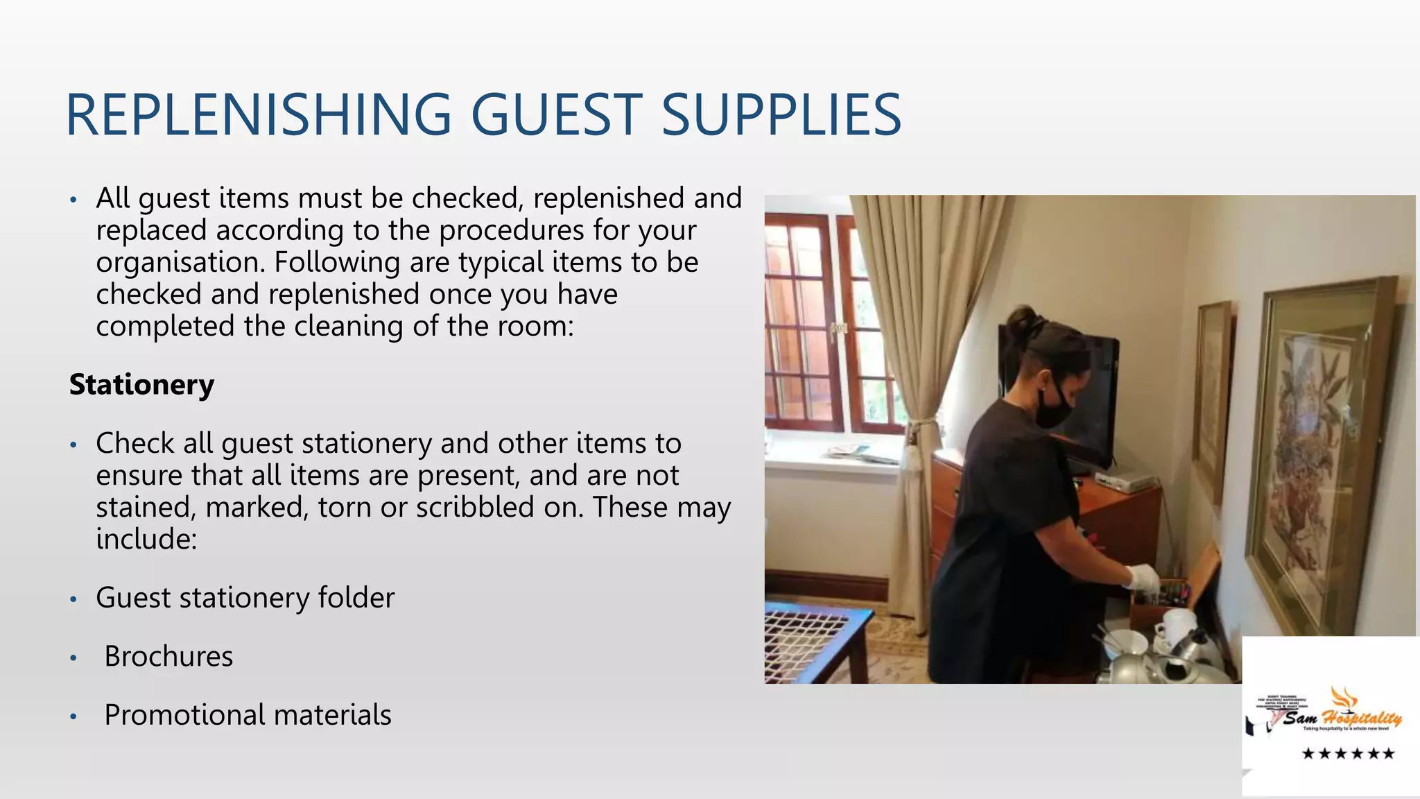 REPLENISHING GUEST SUPPLIES
• All guest items must be checked, replenished and
replaced according to the procedures for your
organisation. Following are typical items to be
checked and replenished once you have
completed the cleaning of the room:
Stationery
• Check all guest stationery and other items to
ensure that all items are present, and are not
stained, marked, torn or scribbled on. These may
include:
• Guest stationery folder
• Brochures
• Promotional materials
 