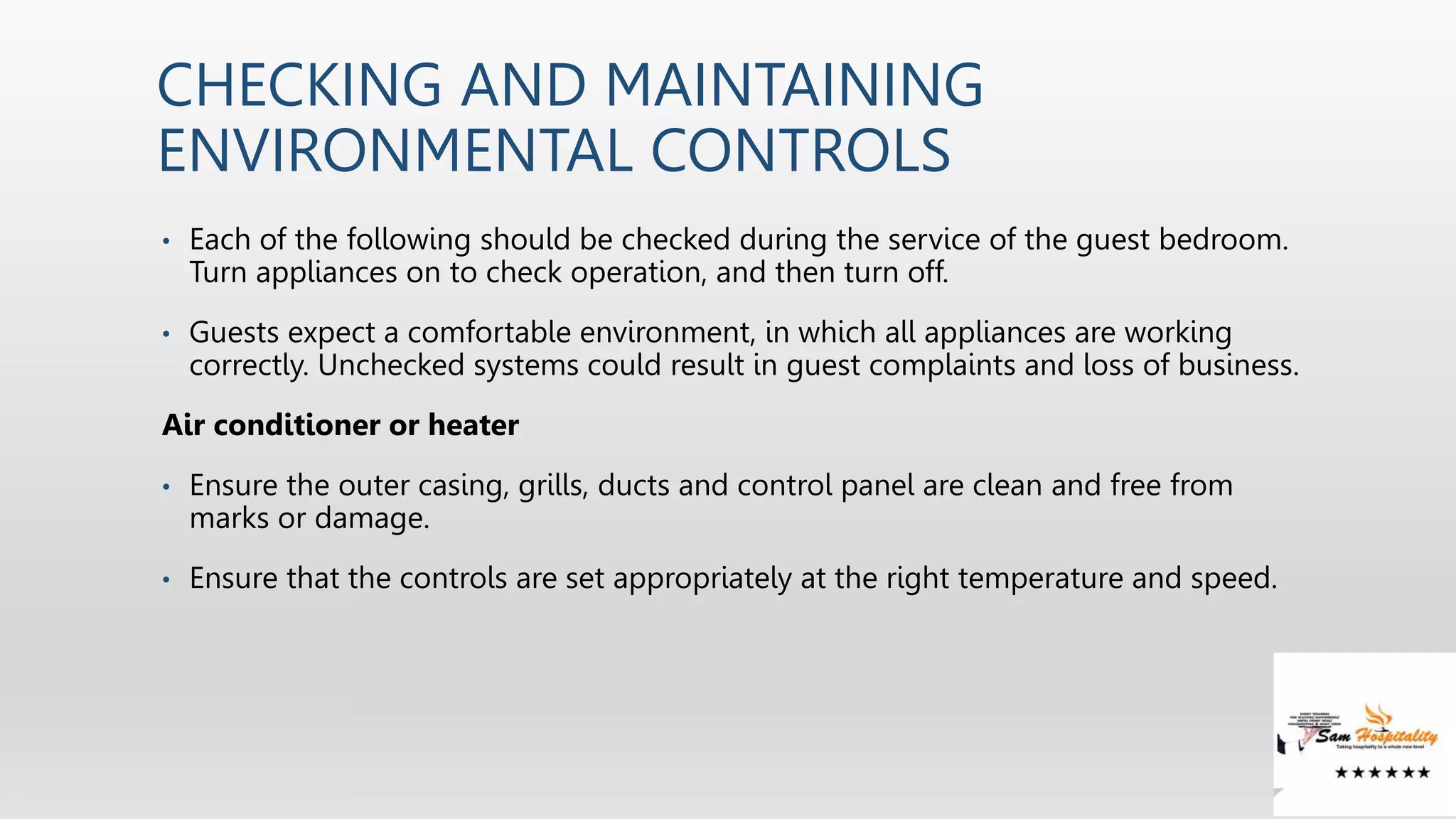 CHECKING AND MAINTAINING
ENVIRONMENTAL CONTROLS
• Each of the following should be checked during the service of the guest bedroom.
Turn appliances on to check operation, and then turn off.
• Guests expect a comfortable environment, in which all appliances are working
correctly. Unchecked systems could result in guest complaints and loss of business.
Air conditioner or heater
• Ensure the outer casing, grills, ducts and control panel are clean and free from
marks or damage.
• Ensure that the controls are set appropriately at the right temperature and speed.
 