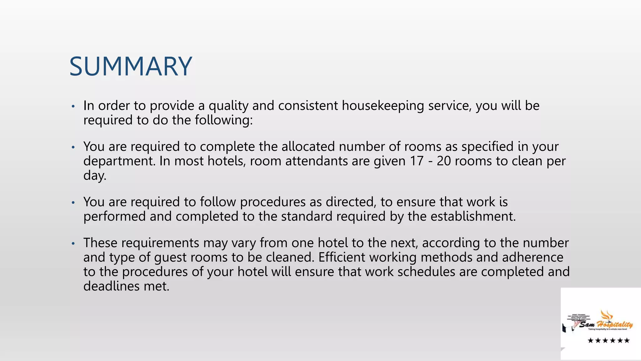 SUMMARY
• In order to provide a quality and consistent housekeeping service, you will be
required to do the following:
• You are required to complete the allocated number of rooms as specified in your
department. In most hotels, room attendants are given 17 - 20 rooms to clean per
day.
• You are required to follow procedures as directed, to ensure that work is
performed and completed to the standard required by the establishment.
• These requirements may vary from one hotel to the next, according to the number
and type of guest rooms to be cleaned. Efficient working methods and adherence
to the procedures of your hotel will ensure that work schedules are completed and
deadlines met.
 