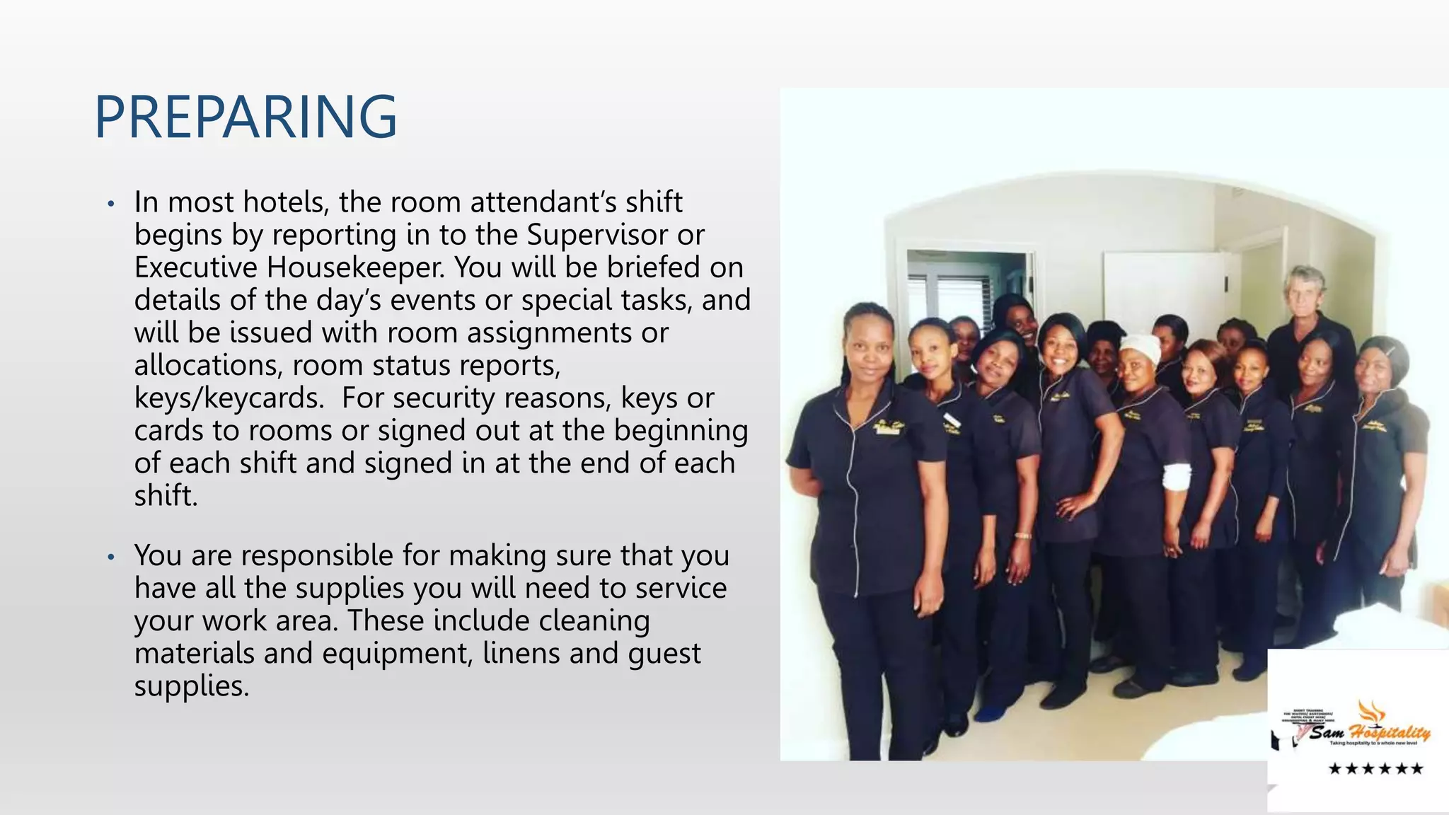 PREPARING
• In most hotels, the room attendant’s shift
begins by reporting in to the Supervisor or
Executive Housekeeper. You will be briefed on
details of the day’s events or special tasks, and
will be issued with room assignments or
allocations, room status reports,
keys/keycards. For security reasons, keys or
cards to rooms or signed out at the beginning
of each shift and signed in at the end of each
shift.
• You are responsible for making sure that you
have all the supplies you will need to service
your work area. These include cleaning
materials and equipment, linens and guest
supplies.
 