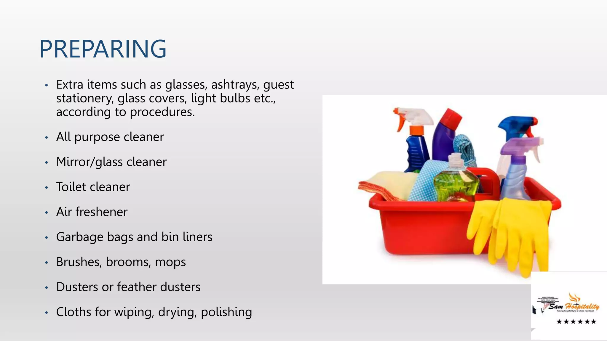PREPARING
• Extra items such as glasses, ashtrays, guest
stationery, glass covers, light bulbs etc.,
according to procedures.
• All purpose cleaner
• Mirror/glass cleaner
• Toilet cleaner
• Air freshener
• Garbage bags and bin liners
• Brushes, brooms, mops
• Dusters or feather dusters
• Cloths for wiping, drying, polishing
 