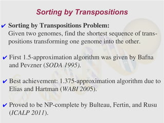 Sorting by Transpositions
✔ Sorting by Transpositions Problem:
  Given two genomes, find the shortest sequence of trans-
  positions transforming one genome into the other.

✔ First 1.5-approximation algorithm was given by Bafna
  and Pevzner (SODA 1995).

✔ Best achievement: 1.375-approximation algorithm due to
  Elias and Hartman (WABI 2005).

✔ Proved to be NP-complete by Bulteau, Fertin, and Rusu
  (ICALP 2011).
 