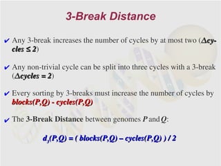 3-Break Distance

✔ Any 3-break increases the number of cycles by at most two (Δcy-
  cles ≤ 2)
         2

✔ Any non-trivial cycle can be split into three cycles with a 3-break
  (Δcycles = 2)
             2

✔ Every sorting by 3-breaks must increase the number of cycles by
  blocks(P,Q) - cycles(P,Q)

✔ The 3-Break Distance between genomes P and Q:

            d3(P,Q) = ( blocks(P,Q) – cycles(P,Q) ) / 2
 