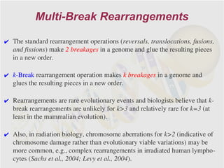 Multi-Break Rearrangements

✔ The standard rearrangement operations (reversals, translocations, fusions,
  and fissions) make 2 breakages in a genome and glue the resulting pieces
  in a new order.

✔ k-Break rearrangement operation makes k breakages in a genome and
  glues the resulting pieces in a new order.

✔ Rearrangements are rare evolutionary events and biologists believe that k-
  break rearrangements are unlikely for k>3 and relatively rare for k=3 (at
  least in the mammalian evolution).

✔ Also, in radiation biology, chromosome aberrations for k>2 (indicative of
  chromosome damage rather than evolutionary viable variations) may be
  more common, e.g., complex rearrangements in irradiated human lympho-
  cytes (Sachs et al., 2004; Levy et al., 2004).
 