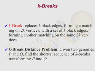 k-Breaks



✔ k-Break replaces k black edges, forming a match-
  ing on 2k vertices, with a set of k black edges,
  forming another matching on the same 2k ver-
  tices.

✔ k-Break Distance Problem: Given two genomes
  P and Q, find the shortest sequence of k-breaks
  transforming P into Q.
 