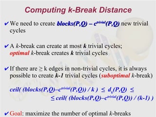 Computing k-Break Distance
✔ We need to create blocks(P,Q) – ctrivial(P,Q) new trivial
  cycles

✔ A k-break can create at most k trivial cycles;
  optimal k-break creates k trivial cycles

✔ If there are ≥ k edges in non-trivial cycles, it is always
  possible to create k-1 trivial cycles (suboptimal k-break)

  ceil( (blocks(P,Q)–ctrivial(P,Q)) / k ) ≤ dk(P,Q) ≤
                   ≤ ceil( (blocks(P,Q)–ctrivial(P,Q)) / (k-1) )

✔ Goal: maximize the number of optimal k-breaks
 