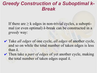 Greedy Construction of a Suboptimal k-
               Break

  If there are ≥ k edges in non-trivial cycles, a subopti-
  mal (or even optimal) k-break can be constructed in a
  greedy way:

✔ Take all edges of one cycle, all edges of another cycle,
  and so on while the total number of taken edges is less
  than k.
✔ Then take a part of edges of yet another cycle, making
  the total number of taken edges equal k.
 