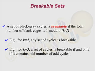 Breakable Sets



✔ A set of black-gray cycles is breakable if the total
  number of black edges is 1 modulo (k-1)

 ✔ E.g.: for k=2, any set of cycles is breakable

 ✔ E.g.: for k=3, a set of cycles is breakable if and only
   if it contains odd number of odd cycles
 