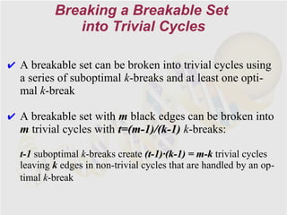 Breaking a Breakable Set
             into Trivial Cycles

✔ A breakable set can be broken into trivial cycles using
  a series of suboptimal k-breaks and at least one opti-
  mal k-break

✔ A breakable set with m black edges can be broken into
  m trivial cycles with t=(m-1)/(k-1) k-breaks:

  t-1 suboptimal k-breaks create (t-1)·(k-1) = m-k trivial cycles
  leaving k edges in non-trivial cycles that are handled by an op-
  timal k-break
 