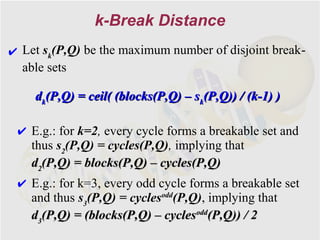 k-Break Distance
✔ Let sk(P,Q) be the maximum number of disjoint break-
  able sets

    dk(P,Q) = ceil( (blocks(P,Q) – sk(P,Q)) / (k-1) )

 ✔ E.g.: for k=2, every cycle forms a breakable set and
   thus s2(P,Q) = cycles(P,Q), implying that
   d2(P,Q) = blocks(P,Q) – cycles(P,Q)
 ✔ E.g.: for k=3, every odd cycle forms a breakable set
   and thus s3(P,Q) = cyclesodd(P,Q), implying that
   d3(P,Q) = (blocks(P,Q) – cyclesodd(P,Q)) / 2
 