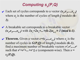 Computing sk(P,Q)
✔ Each set of cycles corresponds to a vector (x1,x2,...,xk-2)
  where xj is the number of cycles of length j modulo (k-
  1).

✔ A breakable set corresponds to a breakable vector
  (x1,x2,...,xk-2) with 1x1+2x2+...+(k-2)xk-2 ≡ 1 (mod k-1).
                                                       k-1)

✔ Theorem. Given a vector c=(c1,...,ck-2) where cj is the
  number of cycles in G(P,Q) of length j modulo (k-1),
  find a maximum number of breakable vectors v1,v2,...,vs
  such that v1+v2+...+vs ≤ c (component-wise). Then s =
  sk(P,Q).
 