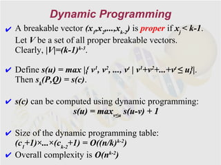 Dynamic Programming
✔ A breakable vector (x1,x2,...,xk-2) is proper if xj < k-1.
  Let V be a set of all proper breakable vectors.
  Clearly, |V|=(k-1)k-3.

✔ Define s(u) = max |{ v1, v2, ..., vt | v1+v2+...+vt ≤ u}|.
  Then sk(P,Q) = s(c).

✔ s(c) can be computed using dynamic programming:
                 s(u) = maxv≤u s(u-v) + 1

✔ Size of the dynamic programming table:
  (c1+1)×...×(ck-2+1) = O((n/k)k-2)
✔ Overall complexity is O(nk-2)
 