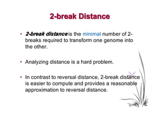 2-break Distance

• 2-break distance is the minimal number of 2-
  breaks required to transform one genome into
  the other.

• Analyzing distance is a hard problem.

• In contrast to reversal distance, 2-break distance
  is easier to compute and provides a reasonable
  approximation to reversal distance.
 