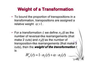 Weight of a Transformation
• To bound the proportion of transpositions in a
  transformation, transpositions are assigned a
  relative weight α >1 .

• For a transformation t, we define n2 (t) as the
  number of reversal-like rearrangements (that
  make 2 cuts) and n3(t) as the number of
  transposition-like rearrangements (that make 3
  cuts), then the weight of the transformation t
  is
          Wα (t ) = 1⋅ n2 (t ) + α ⋅ n3 (t )
 