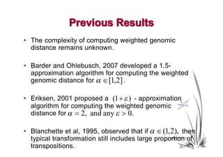 Previous Results
• The complexity of computing weighted genomic
  distance remains unknown.

• Barder and Ohlebusch, 2007 developed a 1.5-
  approximation algorithm for computing the weighted
  genomic distance for α ∈ [1,2] .

• Eriksen, 2001 proposed a (1 + ε ) - approximation
  algorithm for computing the weighted genomic
  distance for α = 2, and any ε > 0.

• Blanchette et al, 1995, observed that if α ∈ (1,2), then
  typical transformation still includes large proportion of
  transpositions.
 
