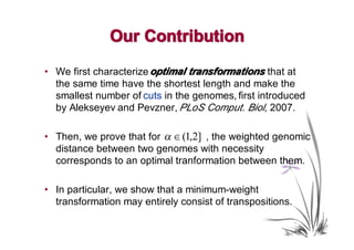 Our Contribution
• We first characterize optimal transformations that at
                                transformations
  the same time have the shortest length and make the
  smallest number of cuts in the genomes, first introduced
  by Alekseyev and Pevzner, PLoS Comput. Biol, 2007.

• Then, we prove that for α ∈ (1,2] , the weighted genomic
  distance between two genomes with necessity
  corresponds to an optimal tranformation between them.

• In particular, we show that a minimum-weight
  transformation may entirely consist of transpositions.
 