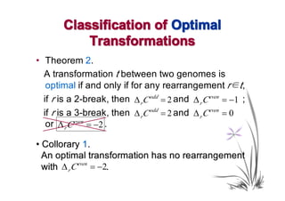 Classification of Optimal
           Transformations
• Theorem 2.
  A transformation t between two genomes is
   optimal if and only if for any rearrangement r∈t,
  if r is a 2-break, then ∆ rC odd = 2 and ∆ r C even = −1 ;
  if r is a 3-break, then ∆ rC odd = 2 and ∆ r C even = 0
   or ∆ r C even = −2 .

• Collorary 1.
  An optimal transformation has no rearrangement
  with ∆ r C even = −2.
 