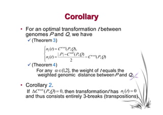Corollary
• For an optimal transformation t between
  genomes P and Q, we have
  � (Theorem 3)
           ⎧n2 (t ) = C even( P, Q),
           ⎪
           ⎨          | P | −C odd ( P, Q )
           ⎪n3 (t ) =                       − C even( P, Q)
           ⎩                   2
  � (Theorem 4)
      For any α ∈ (1,2], the weight of t equals the
       weighted genomic distance between P and Q.

• Corollary 2.
  If ∆C even (P, Q ) = 0, then transformationt has n2 (t ) = 0
  and thus consists entirely 3-breaks (transpositions).
 
