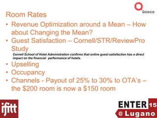 Room Rates
• Revenue Optimization around a Mean – How
about Changing the Mean?
• Guest Satisfaction – Cornell/STR/ReviewPro
Study
Cornell School of Hotel Administration confirms that online guest satisfaction has a direct
impact on the financial performance of hotels.
• Upselling
• Occupancy
• Channels - Payout of 25% to 30% to OTA’s –
the $200 room is now a $150 room
 