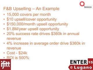 F&B Upselling – An Example
• 15,000 covers per month
• $10 upsell/cover opportunity
• $150,000/month upsell opportunity
• $1.8M/year upsell opportunity
• 20% success rate drives $360k in annual
revenue
• 4% increase in average order drive $360k in
revenue
• Cost - $24k
• ROI is 500%
 