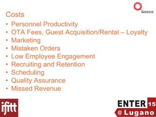 Costs
• Personnel Productivity
• OTA Fees, Guest Acquisition/Rental – Loyalty
• Marketing
• Mistaken Orders
• Low Employee Engagement
• Recruiting and Retention
• Scheduling
• Quality Assurance
• Missed Revenue
 