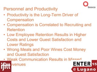 Personnel and Productivity
• Productivity is the Long-Term Driver of
Compensation
• Compensation is Correlated to Recruiting and
Retention
• Low Employee Retention Results in Higher
Costs and Lower Guest Satisfaction and
Lower Ratings
• Wrong Meals and Poor Wines Cost Money
and Guest Satisfaction
• Weak Communication Results in Missed
Revenues
 