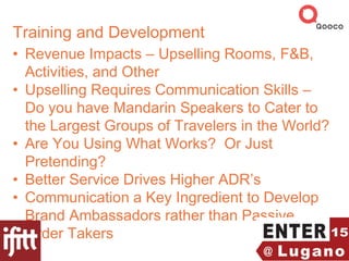 Training and Development
• Revenue Impacts – Upselling Rooms, F&B,
Activities, and Other
• Upselling Requires Communication Skills –
Do you have Mandarin Speakers to Cater to
the Largest Groups of Travelers in the World?
• Are You Using What Works? Or Just
Pretending?
• Better Service Drives Higher ADR’s
• Communication a Key Ingredient to Develop
Brand Ambassadors rather than Passive
Order Takers
 