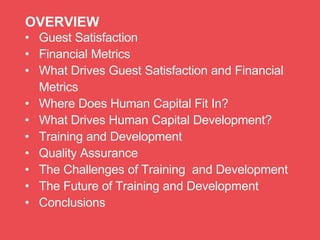 • Guest Satisfaction
• Financial Metrics
• What Drives Guest Satisfaction and Financial
Metrics
• Where Does Human Capital Fit In?
• What Drives Human Capital Development?
• Training and Development
• Quality Assurance
• The Challenges of Training and Development
• The Future of Training and Development
• Conclusions
OVERVIEW
 
