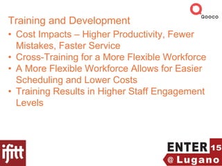 Training and Development
• Cost Impacts – Higher Productivity, Fewer
Mistakes, Faster Service
• Cross-Training for a More Flexible Workforce
• A More Flexible Workforce Allows for Easier
Scheduling and Lower Costs
• Training Results in Higher Staff Engagement
Levels
 