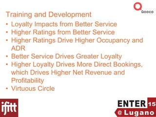 Training and Development
• Loyalty Impacts from Better Service
• Higher Ratings from Better Service
• Higher Ratings Drive Higher Occupancy and
ADR
• Better Service Drives Greater Loyalty
• Higher Loyalty Drives More Direct Bookings,
which Drives Higher Net Revenue and
Profitability
• Virtuous Circle
 