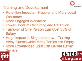 Training and Development
• Retention Impacts – Happier and More Loyal
Workforce
• More Engaged Workforce
• Lower Costs of Recruiting and Retention
• Turnover of One Person Can Cost 30% of
Salary
• Huge Impact in Singapore now – Turning
Away Guests while Many Tables are Empty
• More Experienced Staff Can Deliver Better
Service
 