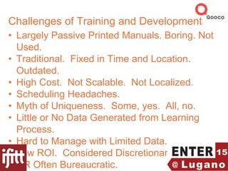 Challenges of Training and Development
• Largely Passive Printed Manuals. Boring. Not
Used.
• Traditional. Fixed in Time and Location.
Outdated.
• High Cost. Not Scalable. Not Localized.
• Scheduling Headaches.
• Myth of Uniqueness. Some, yes. All, no.
• Little or No Data Generated from Learning
Process.
• Hard to Manage with Limited Data.
• Low ROI. Considered Discretionary.
• HR Often Bureaucratic.
 