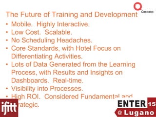 The Future of Training and Development
• Mobile. Highly Interactive.
• Low Cost. Scalable.
• No Scheduling Headaches.
• Core Standards, with Hotel Focus on
Differentiating Activities.
• Lots of Data Generated from the Learning
Process, with Results and Insights on
Dashboards. Real-time.
• Visibility into Processes.
• High ROI. Considered Fundamental and
Strategic.
 