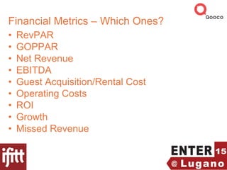 Financial Metrics – Which Ones?
• RevPAR
• GOPPAR
• Net Revenue
• EBITDA
• Guest Acquisition/Rental Cost
• Operating Costs
• ROI
• Growth
• Missed Revenue
 