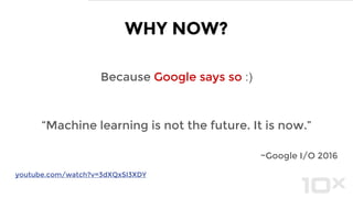 Because Google says so :)
“Machine learning is not the future. It is now.”
~Google I/O 2016
WHY NOW?
youtube.com/watch?v=3dXQxSI3XDY
 