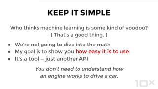 Who thinks machine learning is some kind of voodoo?
( That’s a good thing. )
● We’re not going to dive into the math
● My goal is to show you how easy it is to use
● It’s a tool — just another API
You don't need to understand how
an engine works to drive a car.
KEEP IT SIMPLE
 
