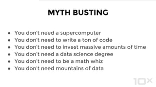 ● You don’t need a supercomputer
● You don’t need to write a ton of code
● You don’t need to invest massive amounts of time
● You don’t need a data science degree
● You don’t need to be a math whiz
● You don’t need mountains of data
MYTH BUSTING
 