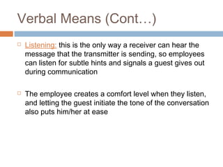 Verbal Means (Cont…) 
 Listening: this is the only way a receiver can hear the 
message that the transmitter is sending, so employees 
can listen for subtle hints and signals a guest gives out 
during communication 
 The employee creates a comfort level when they listen, 
and letting the guest initiate the tone of the conversation 
also puts him/her at ease 
 