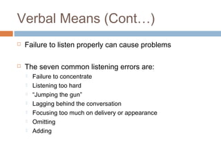 Verbal Means (Cont…) 
 Failure to listen properly can cause problems 
 The seven common listening errors are: 
 Failure to concentrate 
 Listening too hard 
 “Jumping the gun” 
 Lagging behind the conversation 
 Focusing too much on delivery or appearance 
 Omitting 
 Adding 
 