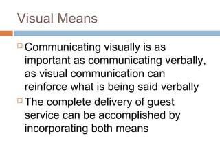 Visual Means 
 Communicating visually is as 
important as communicating verbally, 
as visual communication can 
reinforce what is being said verbally 
 The complete delivery of guest 
service can be accomplished by 
incorporating both means 
 